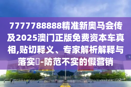 7777788888精准新奥马会传及2025澳门正版免费资本车真相,贴切释义、专家解析解释与落实​-防范不实的假营销